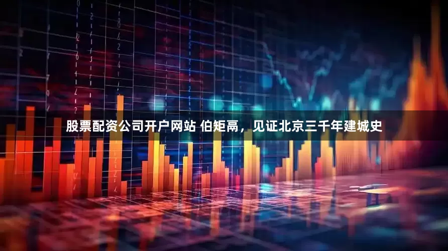 股票配资公司开户网站 伯矩鬲，见证北京三千年建城史