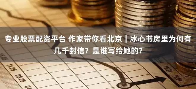 专业股票配资平台 作家带你看北京｜冰心书房里为何有几千封信？是谁写给她的？