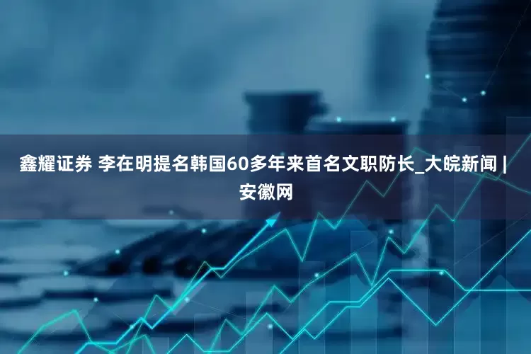 鑫耀证券 李在明提名韩国60多年来首名文职防长_大皖新闻 | 安徽网
