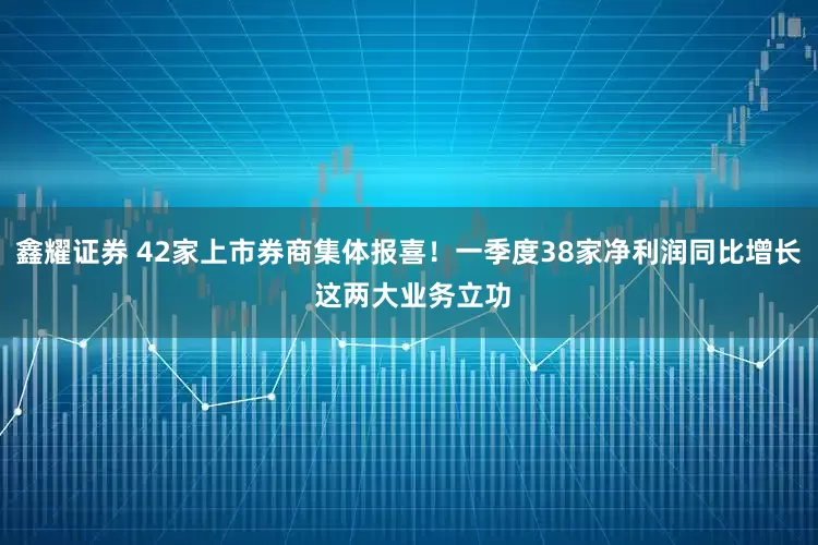 鑫耀证券 42家上市券商集体报喜！一季度38家净利润同比增长 这两大业务立功