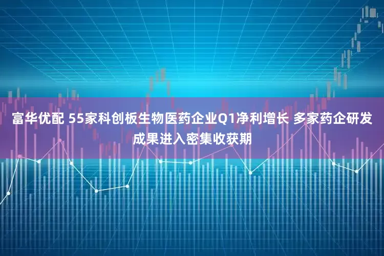 富华优配 55家科创板生物医药企业Q1净利增长 多家药企研发成果进入密集收获期