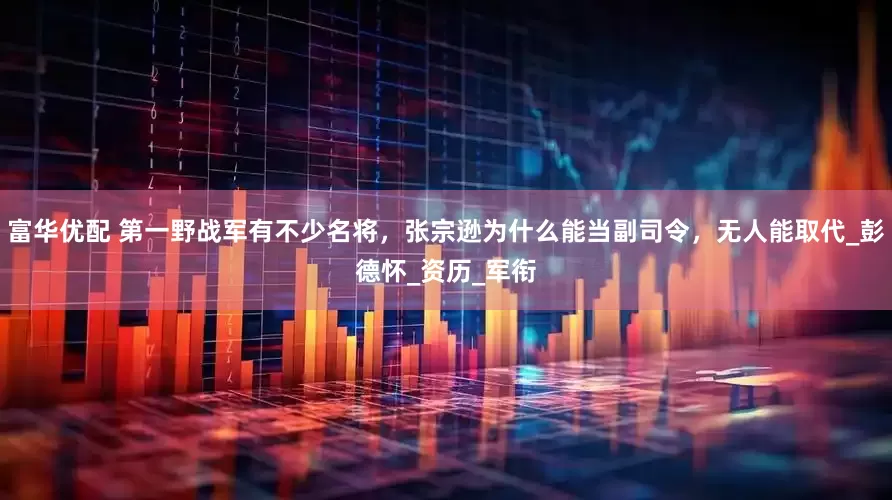 富华优配 第一野战军有不少名将，张宗逊为什么能当副司令，无人能取代_彭德怀_资历_军衔