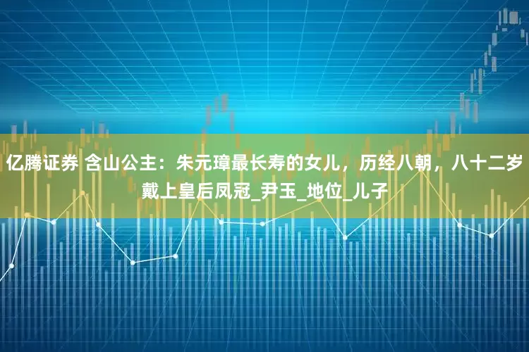 亿腾证券 含山公主：朱元璋最长寿的女儿，历经八朝，八十二岁戴上皇后凤冠_尹玉_地位_儿子