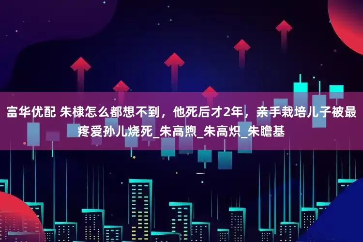 富华优配 朱棣怎么都想不到，他死后才2年，亲手栽培儿子被最疼爱孙儿烧死_朱高煦_朱高炽_朱瞻基