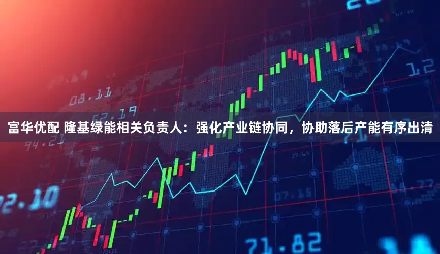 富华优配 隆基绿能相关负责人：强化产业链协同，协助落后产能有序出清