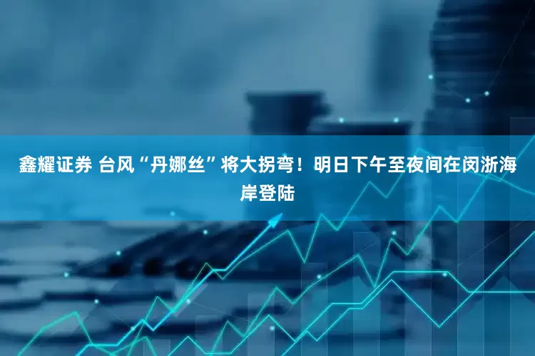 鑫耀证券 台风“丹娜丝”将大拐弯！明日下午至夜间在闵浙海岸登陆