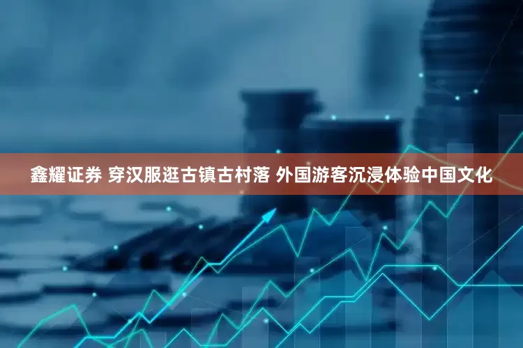 鑫耀证券 穿汉服逛古镇古村落 外国游客沉浸体验中国文化