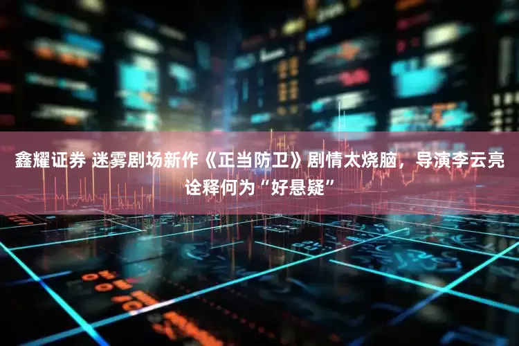 鑫耀证券 迷雾剧场新作《正当防卫》剧情太烧脑，导演李云亮诠释何为“好悬疑”