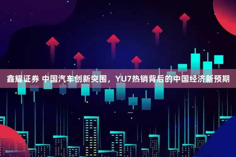 鑫耀证券 中国汽车创新突围，YU7热销背后的中国经济新预期