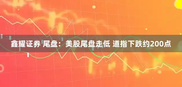 鑫耀证券 尾盘：美股尾盘走低 道指下跌约200点