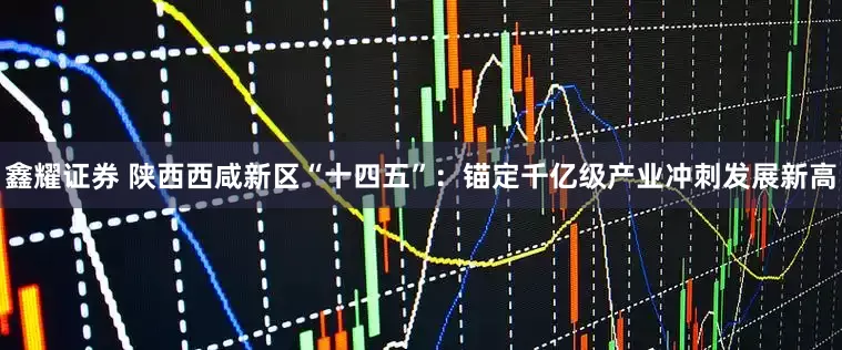 鑫耀证券 陕西西咸新区“十四五”：锚定千亿级产业冲刺发展新高