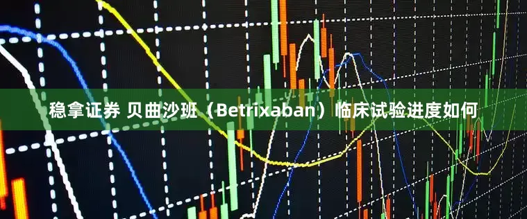 稳拿证券 贝曲沙班（Betrixaban）临床试验进度如何