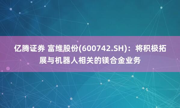 亿腾证券 富维股份(600742.SH)：将积极拓展与机器人相关的镁合金业务