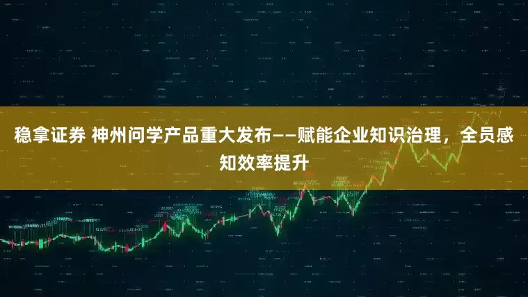 稳拿证券 神州问学产品重大发布——赋能企业知识治理，全员感知效率提升