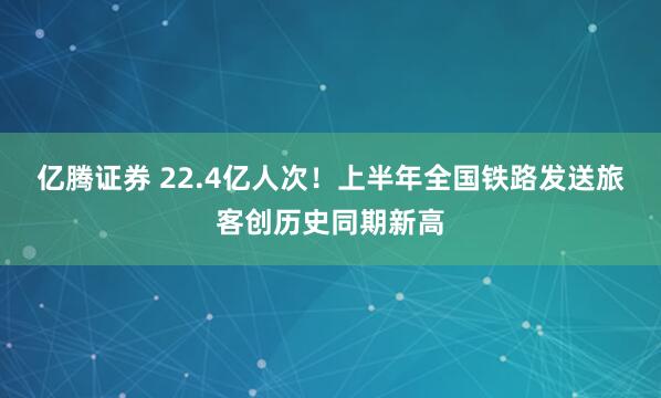 亿腾证券 22.4亿人次！上半年全国铁路发送旅客创历史同期新高