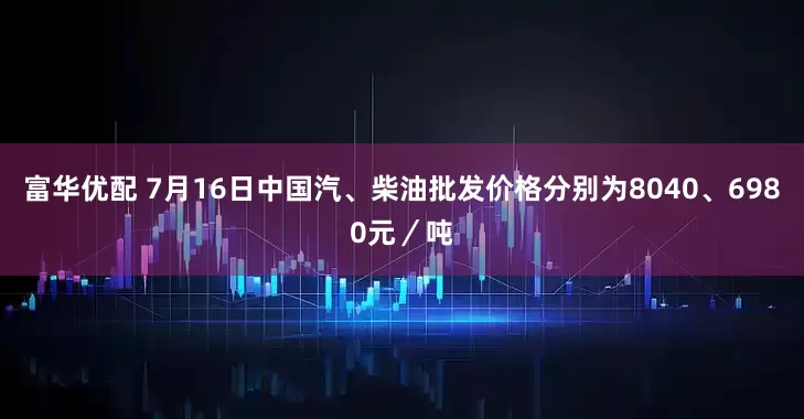 富华优配 7月16日中国汽、柴油批发价格分别为8040、6980元/吨